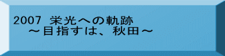 2007 栄光への軌跡 　～目指すは、秋田～ 